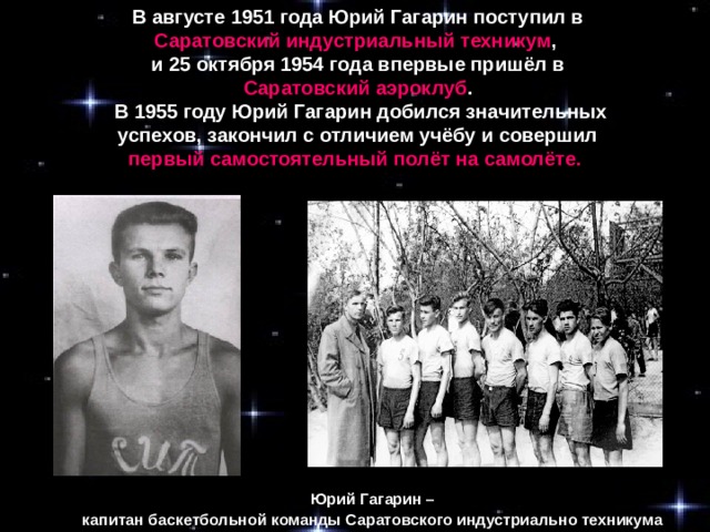 В августе 1951 года Юрий Гагарин поступил в Саратовский индустриальный техникум , и 25 октября 1954 года впервые пришёл в Саратовский аэроклуб .  В 1955 году Юрий Гагарин добился значительных успехов, закончил с отличием учёбу и совершил первый самостоятельный полёт на самолёте.  Юрий Гагарин – капитан баскетбольной команды Саратовского индустриально техникума