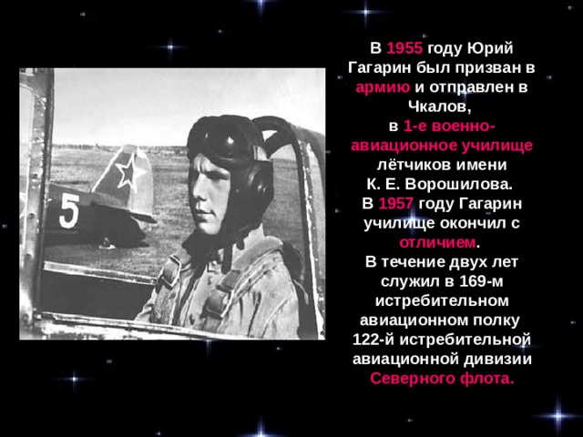 В 1955 году Юрий Гагарин был призван в армию и отправлен в Чкалов, в 1-е военно-авиационное училище лётчиков имени К. Е. Ворошилова. В 1957 году Гагарин училище окончил с отличием . В течение двух лет служил в 169-м истребительном авиационном полку 122-й истребительной авиационной дивизии Северного флота.