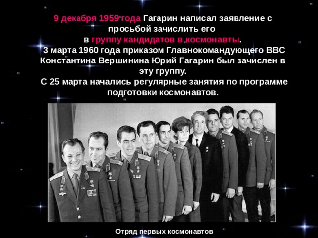 9 декабря 1959 года Гагарин написал заявление с просьбой зачислить его в группу кандидатов в космонавты .  3 марта 1960 года приказом Главнокомандующего ВВС Константина Вершинина Юрий Гагарин был зачислен в эту группу.  С 25 марта начались регулярные занятия по программе подготовки космонавтов. Отряд первых космонавтов