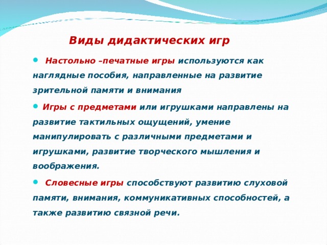 Игра дошкольников:     Виды дидактических игр  Настольно –печатные игры используются как наглядные пособия, направленные на развитие зрительной памяти и внимания  Игры с предметами или игрушками направлены на развитие тактильных ощущений, умение манипулировать с различными предметами и игрушками, развитие творческого мышления и воображения.  Словесные игры способствуют развитию слуховой памяти, внимания, коммуникативных способностей, а также развитию связной речи.