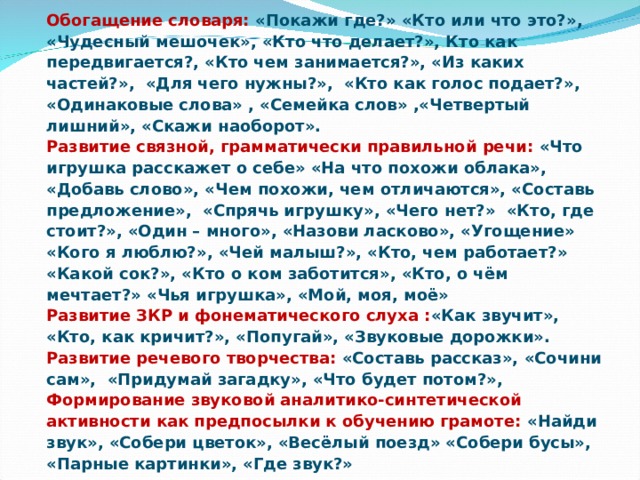 Обогащение словаря: «Покажи где?» «Кто или что это?», «Чудесный мешочек», «Кто что делает?», Кто как передвигается?, «Кто чем занимается?», «Из каких частей?», «Для чего нужны?», «Кто как голос подает?», «Одинаковые слова» , «Семейка слов» ,«Четвертый лишний», «Скажи наоборот». Развитие связной, грамматически правильной речи: «Что игрушка расскажет о себе» «На что похожи облака», «Добавь слово», «Чем похожи, чем отличаются», «Составь предложение», «Спрячь игрушку», «Чего нет?» «Кто, где стоит?», «Один – много», «Назови ласково», «Угощение» «Кого я люблю?», «Чей малыш?», «Кто, чем работает?» «Какой сок?», «Кто о ком заботится», «Кто, о чём мечтает?» «Чья игрушка», «Мой, моя, моё» Развитие ЗКР и фонематического слуха : «Как звучит», «Кто, как кричит?», «Попугай», «Звуковые дорожки». Развитие речевого творчества: «Составь рассказ», «Сочини сам», «Придумай загадку», «Что будет потом?», Формирование звуковой аналитико-синтетической активности как предпосылки к обучению грамоте: «Найди звук», «Собери цветок», «Весёлый поезд» «Собери бусы», «Парные картинки», «Где звук?»