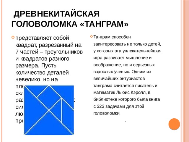 Древнекитайская  головоломка «Танграм»  представляет собой квадрат, разрезанный на 7 частей – треугольников и квадратов разного размера. Пусть количество деталей невелико, но на плоскости они могут складываться в сотни разнообразных фигур: силуэты животных, людей, окружающих предметов. Танграм способен заинтересовать не только детей, у которых эта увлекательнейшая игра развивает мышление и воображение, но и серьезных взрослых ученых. Одним из величайших энтузиастов танграма считается писатель и математик Льюис Кэролл, в библиотеке которого была книга с 323 задачами для этой головоломки . .