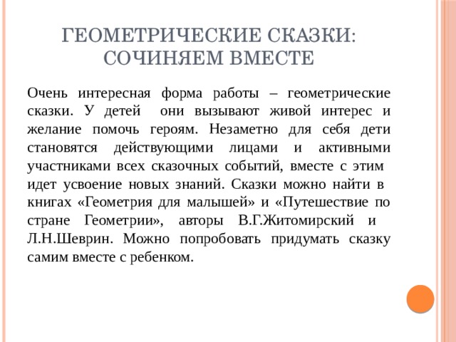 Геометрические сказки: сочиняем вместе Очень интересная форма работы – геометрические сказки. У детей они вызывают живой интерес и желание помочь героям. Незаметно для себя дети становятся действующими лицами и активными участниками всех сказочных событий, вместе с этим идет усвоение новых знаний. Сказки можно найти в книгах «Геометрия для малышей» и «Путешествие по стране Геометрии», авторы В.Г.Житомирский и Л.Н.Шеврин. Можно попробовать придумать сказку самим вместе с ребенком.