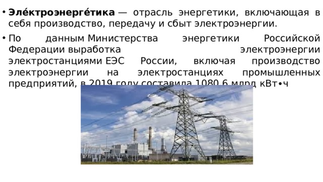 Эле́ктроэнерге́тика  — отрасль энергетики, включающая в себя производство, передачу и сбыт электроэнергии.  По данным Министерства энергетики Российской Федерации выработка электроэнергии электростанциями ЕЭС России, включая производство электроэнергии на электростанциях промышленных предприятий, в 2019 году составила 1080,6 млрд кВт∙ч