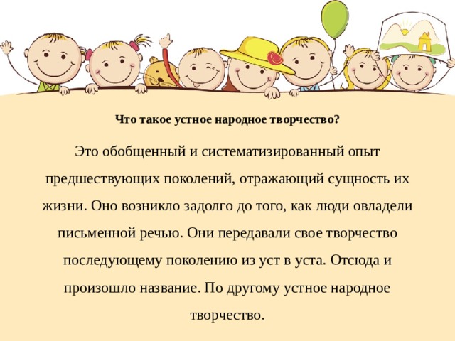 Что такое устное народное творчество?   Это обобщенный и систематизированный опыт предшествующих поколений, отражающий сущность их жизни. Оно возникло задолго до того, как люди овладели письменной речью. Они передавали свое творчество последующему поколению из уст в уста. Отсюда и произошло название. По другому устное народное творчество.