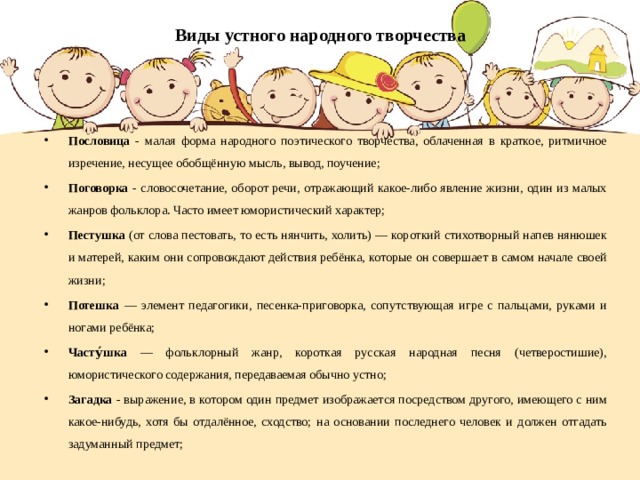 Виды устного народного творчества Пословица - малая форма народного поэтического творчества, облаченная в краткое, ритмичное изречение, несущее обобщённую мысль, вывод, поучение; Поговорка - словосочетание, оборот речи, отражающий какое-либо явление жизни, один из малых жанров фольклора. Часто имеет юмористический характер; Пестушка (от слова пестовать, то есть нянчить, холить) — короткий стихотворный напев нянюшек и матерей, каким они сопровождают действия ребёнка, которые он совершает в самом начале своей жизни; Потешка — элемент педагогики, песенка-приговорка, сопутствующая игре с пальцами, руками и ногами ребёнка; Часту́шка — фольклорный жанр, короткая русская народная песня (четверостишие), юмористического содержания, передаваемая обычно устно; Загадка - выражение, в котором один предмет изображается посредством другого, имеющего с ним какое-нибудь, хотя бы отдалённое, сходство; на основании последнего человек и должен отгадать задуманный предмет;