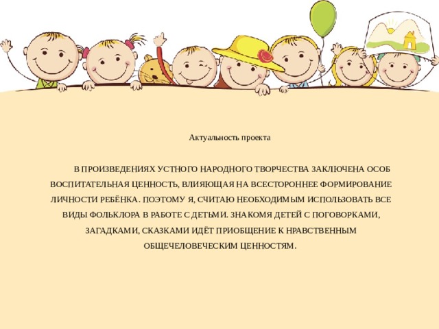 Актуальность проекта В произведениях устного народного творчества заключена особ воспитательная ценность, влияющая на всестороннее формирование личности ребёнка. Поэтому я, считаю необходимым использовать все виды фольклора в работе с детьми. Знакомя детей с поговорками, загадками, сказками идёт приобщение к нравственным общечеловеческим ценностям.