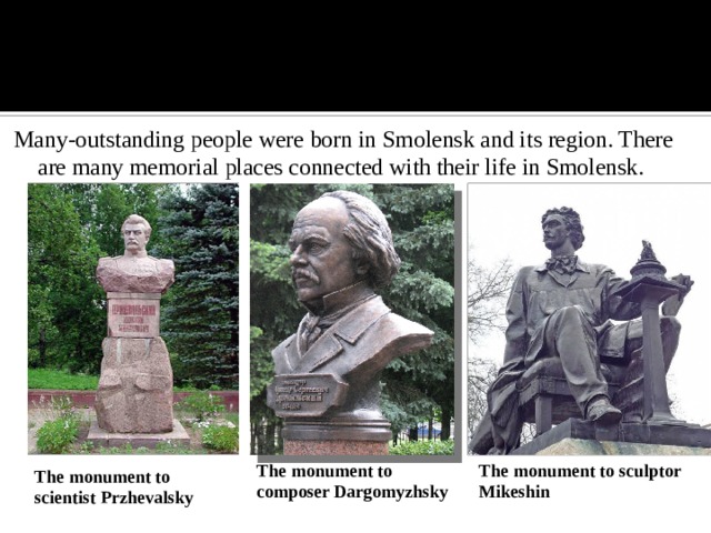 Many-outstanding people were born in Smolensk and its region. There are many memorial places connected with their life in Smolensk. The monument to composer Dargomyzhsky The monument to sculptor Mikeshin The monument to scientist Przhevalsky
