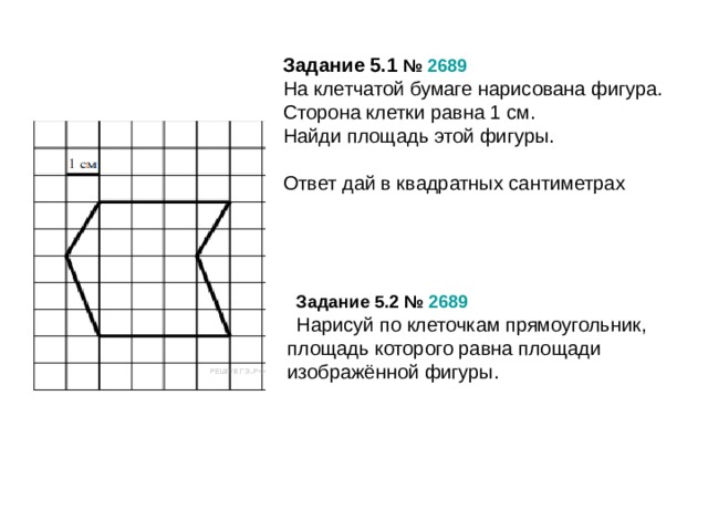 Задание 5.1 №  2689 На клетчатой бумаге нарисована фигура. Сторона клетки равна 1 см. Найди площадь этой фигуры. Ответ дай в квадратных сантиметрах Задание 5.2 №  2689 Нарисуй по клеточкам прямоугольник, площадь которого равна площади изображённой фигуры.