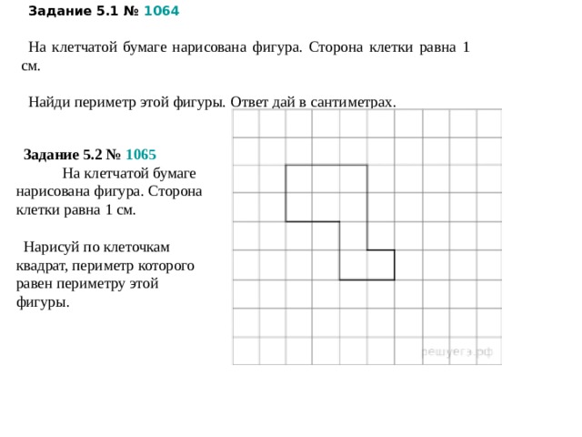 Задание 5.1 №  1064 На клетчатой бумаге нарисована фигура. Сторона клетки равна 1 см.   Найди периметр этой фигуры. Ответ дай в сантиметрах. Задание 5.2 №  1065          На клетчатой бумаге нарисована фигура. Сторона клетки равна 1 см.   Нарисуй по клеточкам квадрат, периметр которого равен периметру этой фигуры.