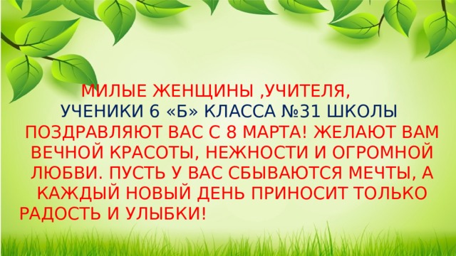 Милые женщины ,учителя, ученики 6 «Б» класса №31 школы поздравляют вас с 8 Марта! Желают вам вечной красоты, нежности и огромной любви. Пусть у вас сбываются мечты, а каждый новый день приносит только радость и улыбки!