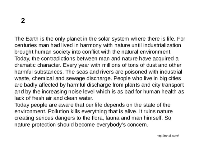 2 The Earth is the only planet in the solar system where there is life. For centuries man had lived in harmony with nature until industrialization brought human society into conflict with the natural environment. Today, the contradictions between man and nature have acquired a dramatic character. Every year with millions of tons of dust and other harmful substances. The seas and rivers are poisoned with industrial waste, chemical and sewage discharge. People who live in big cities are badly affected by harmful discharge from plants and city transport and by the increasing noise level which is as bad for human health as lack of fresh air and clean water. Today people are aware that our life depends on the state of the environment. Pollution kills everything that is alive. It ruins nature creating serious dangers to the flora, fauna and man himself. So nature protection should become everybody’s concern. http://tonail.com/