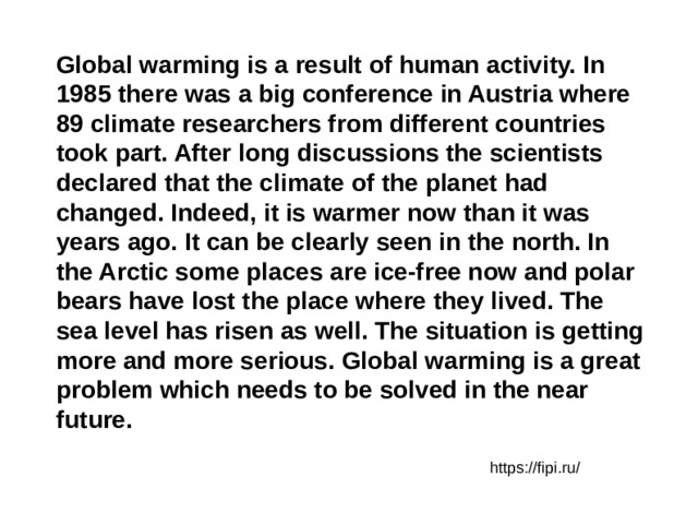 Global warming is a result of human activity. In 1985 there was a big conference in Austria where 89 climate researchers from different countries took part. After long discussions the scientists declared that the climate of the planet had changed. Indeed, it is warmer now than it was years ago. It can be clearly seen in the north. In the Arctic some places are ice-free now and polar bears have lost the place where they lived. The sea level has risen as well. The situation is getting more and more serious. Global warming is a great problem which needs to be solved in the near future. https://fipi.ru/