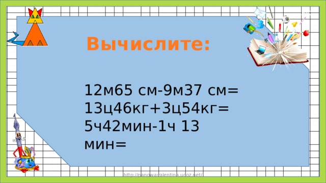Вычислите: 12м65 см-9м37 см= 13ц46кг+3ц54кг= 5ч42мин-1ч 13 мин= http://panowavalentina.ucoz.net/