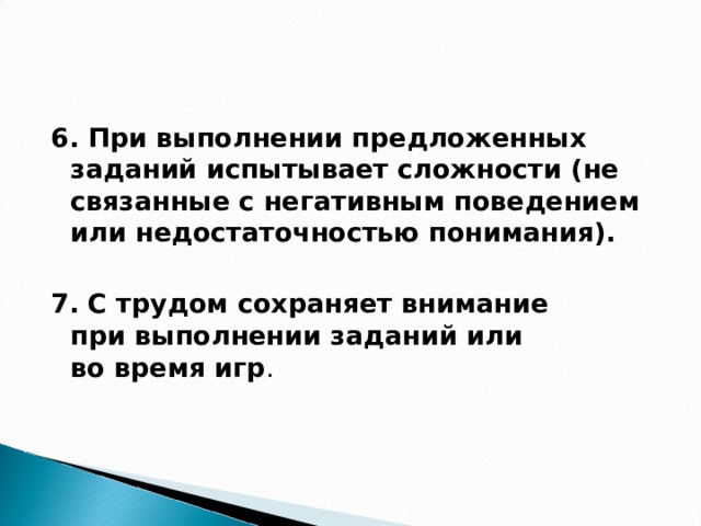 6. При выполнении предложенных заданий испытывает сложности (не связанные с негативным поведением или недостаточностью понимания).  7. С трудом сохраняет внимание при выполнении заданий или во время игр .