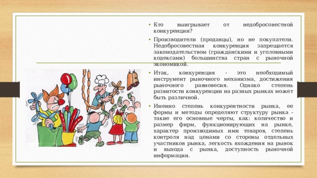 Кто выигрывает от недобросовестной конкуренции? Производители (продавцы), но не покупатели. Недобросовестная конкуренция запрещается законодательством (гражданскими и уголовными кодексами) большинства стран с рыночной экономикой. Итак, конкуренция - это необходимый инструмент рыночного механизма, достижения рыночного равновесия. Однако степень развитости конкуренции на разных рынках может быть различной. Именно степень конкурентности рынка, ее формы и методы определяют структуру рынка - такие его основные черты, как: количество и размер фирм, функционирующих на рынке, характер производимых ими товаров, степень контроля над ценами со стороны отдельных участников рынка, легкость вхождения на рынок и выхода с рынка, доступность рыночной информации.