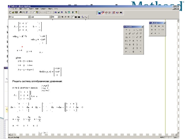 Mathcad MathCad— это, скорее, простой, но продвинутый редактор математических текстов с широкими возможностями символьных вычислений и прекрасным интерфейсом. Все вычисления здесь осуществляются на уровне визуальной записи выражений в общеупотребительной математической форме. Пакет имеет хорошие подсказки, подробную документацию, функцию обучения использованию, целый ряд дополнительных модулей и приличную техническую поддержку производителя. Однако пока математические возможности MathCad в области компьютерной алгебры намного уступают системам Maple, Mathematica, MatLab.