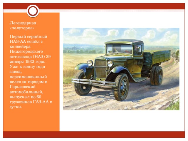 Легендарная «полуторка» Первый серийный НАЗ-АА сошёл с конвейера Нижегородского автозавода (НАЗ) 29 января 1932 года. Уже к концу года завод, переименованный вслед за городом в Горьковский автомобильный, выпускал по 60 грузовиков ГАЗ-АА в сутки.