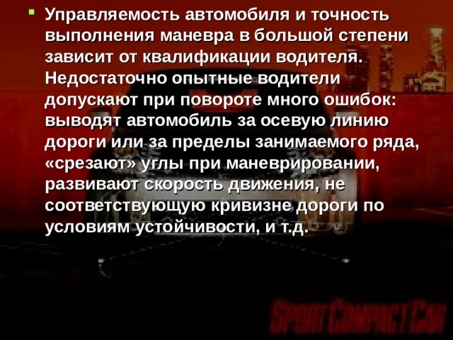 Управляемость автомобиля и точность выполнения маневра в большой степени зависит от квалификации водителя. Недостаточно опытные водители допускают при повороте много ошибок: выводят автомобиль за осевую линию дороги или за пределы занимаемого ряда, «срезают» углы при маневрировании, развивают скорость движения, не соответствующую кривизне дороги по условиям устойчивости, и т.д.