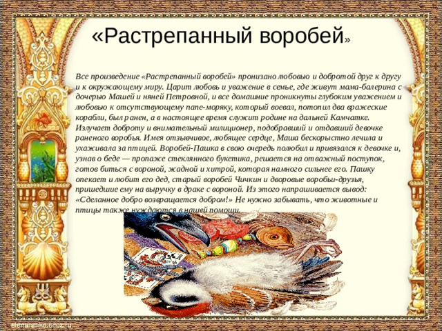 «Растрепанный воробей »   Все произведение «Растрепанный воробей» пронизано любовью и добротой друг к другу и к окружающему миру. Царит любовь и уважение в семье, где живут мама-балерина с дочерью Машей и няней Петровной, и все домашние проникнуты глубоким уважением и любовью к отсутствующему папе-моряку, который воевал, потопил два вражеские корабли, был ранен, а в настоящее время служит родине на дальней Камчатке. Излучает доброту и внимательный милиционер, подобравший и отдавший девочке раненого воробья. Имея отзывчивое, любящее сердце, Маша бескорыстно лечила и ухаживала за птицей. Воробей-Пашка в свою очередь полюбил и привязался к девочке и, узнав о беде — пропаже стеклянного букетика, решается на отважный поступок, готов биться с вороной, жадной и хитрой, которая намного сильнее его. Пашку опекает и любит его дед, старый воробей Чичкин и дворовые воробьи-друзья, пришедшие ему на выручку в драке с вороной. Из этого напрашивается вывод: «Сделанное добро возвращается добром!» Не нужно забывать, что животные и птицы также нуждаются в нашей помощи.