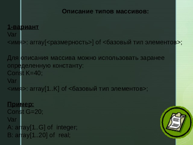 Описание типов массивов: 1-вариант Var : array[] of ; Для описания массива можно использовать заранее определенную константу: Const K=40; Var : array[1..K] of ; Пример: Const G=20; Var A: array[1..G] of integer; B: array[1..20] of real;