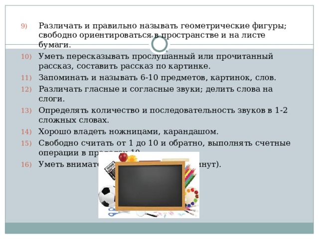 Различать и правильно называть геометрические фигуры; свободно ориентироваться в пространстве и на листе бумаги. Уметь пересказывать прослушанный или прочитанный рассказ, составить рассказ по картинке. Запоминать и называть 6-10 предметов, картинок, слов. Различать гласные и согласные звуки; делить слова на слоги. Определять количество и последовательность звуков в 1-2 сложных словах. Хорошо владеть ножницами, карандашом. Свободно считать от 1 до 10 и обратно, выполнять счетные операции в пределах 10. Уметь внимательно слушать (30-35 минут).