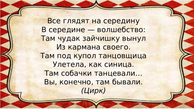 Все глядят на середину  В середине — волшебство:  Там чудак зайчишку вынул  Из кармана своего.  Там под купол танцовщица  Улетела, как синица.  Там собачки танцевали…  Вы, конечно, там бывали.  (Цирк)