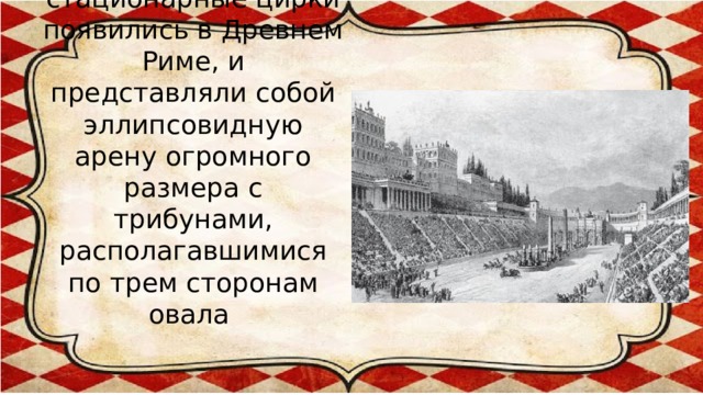 Первые стационарные цирки появились в Древнем Риме, и представляли собой эллипсовидную арену огромного размера с трибунами, располагавшимися по трем сторонам овала