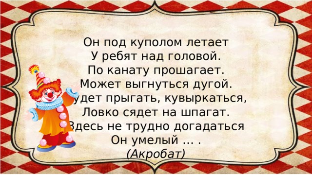 Он под куполом летает  У ребят над головой.  По канату прошагает.  Может выгнуться дугой.  Будет прыгать, кувыркаться,  Ловко сядет на шпагат.  Здесь не трудно догадаться  Он умелый … .  (Акробат)