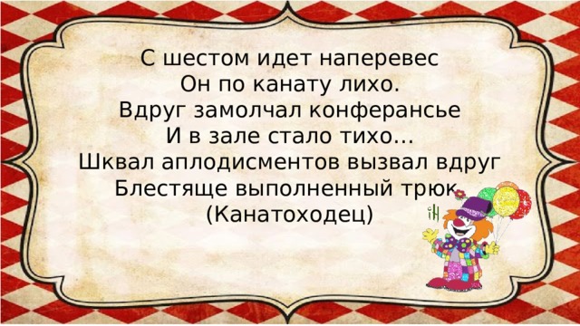 С шестом идет наперевес  Он по канату лихо.  Вдруг замолчал конферансье  И в зале стало тихо…  Шквал аплодисментов вызвал вдруг  Блестяще выполненный трюк.  (Канатоходец)