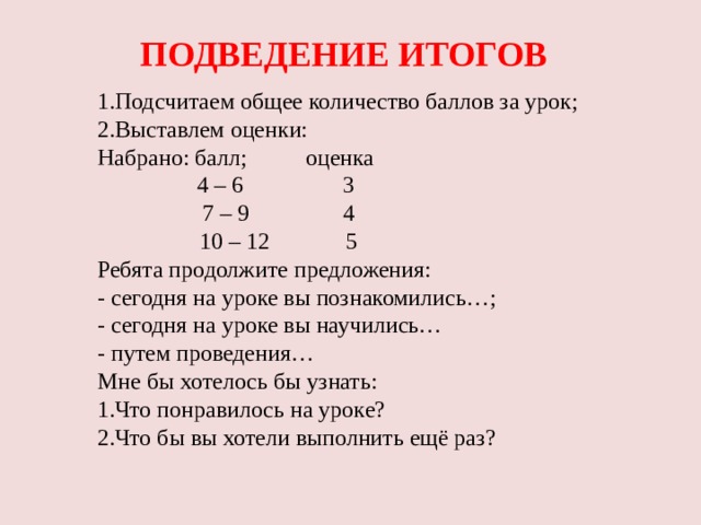 ПОДВЕДЕНИЕ ИТОГОВ 1.Подсчитаем общее количество баллов за урок; 2.Выставлем оценки: Набрано: балл; оценка  4 – 6 3  7 – 9 4  10 – 12 5 Ребята продолжите предложения: - сегодня на уроке вы познакомились…; - сегодня на уроке вы научились… - путем проведения… Мне бы хотелось бы узнать: 1.Что понравилось на уроке? 2.Что бы вы хотели выполнить ещё раз?