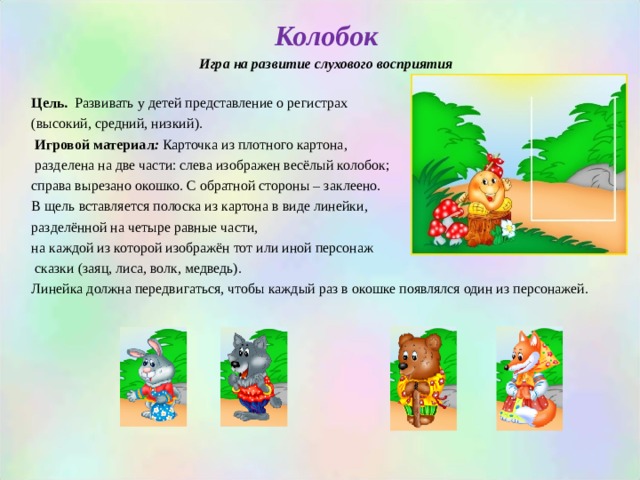 Колобок Игра на развитие слухового восприятия  Цель. Развивать у детей представление о регистрах (высокий, средний, низкий).  Игровой материал : Карточка из плотного картона,  разделена на две части: слева изображен весёлый колобок; справа вырезано окошко. С обратной стороны – заклеено. В щель вставляется полоска из картона в виде линейки, разделённой на четыре равные части, на каждой из которой изображён тот или иной персонаж  сказки (заяц, лиса, волк, медведь). Линейка должна передвигаться, чтобы каждый раз в окошке появлялся один из персонажей.