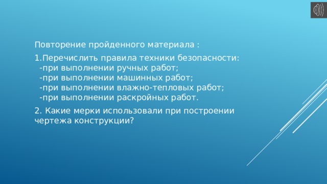 Повторение пройденного материала : 1.Перечислить правила техники безопасности:  -при выполнении ручных работ;  -при выполнении машинных работ;  -при выполнении влажно-тепловых работ;  -при выполнении раскройных работ. 2. Какие мерки использовали при построении чертежа конструкции?