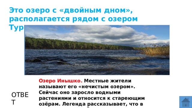 Это озеро с «двойным дном», располагается рядом с озером Тургояк. МЕСТО ДЛЯ ВСТАВКИ ИЗОБРАЖЕНИЯ Озеро Инышко. Местные жители называют его «нечистым озером». Сейчас оно заросло водными растениями и относится к стареющим озёрам. Легенда рассказывает, что в этом озере пугачёвцы потопили несколько бочек золота. ОТВЕТ