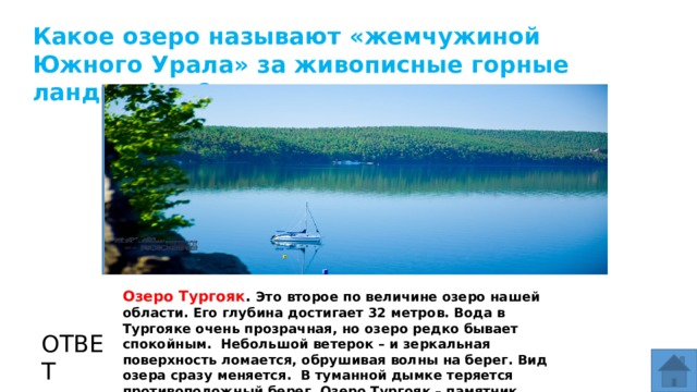 Какое озеро называют «жемчужиной Южного Урала» за живописные горные ландшафты? МЕСТО ДЛЯ ВСТАВКИ ИЗОБРАЖЕНИЯ Озеро Тургояк . Это второе по величине озеро нашей области. Его глубина достигает 32 метров. Вода в Тургояке очень прозрачная, но озеро редко бывает спокойным. Небольшой ветерок – и зеркальная поверхность ломается, обрушивая волны на берег. Вид озера сразу меняется. В туманной дымке теряется противоположный берег. Озеро Тургояк – памятник природы. ОТВЕТ