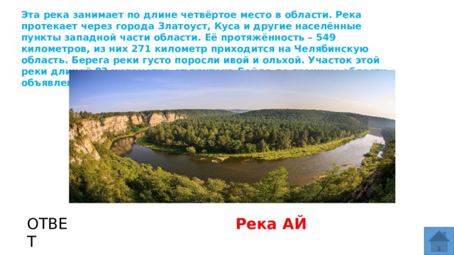 Эта река занимает по длине четвёртое место в области. Река протекает через города Златоуст, Куса и другие населённые пункты западной части области. Её протяжённость – 549 километров, из них 271 километр приходится на Челябинскую область. Берега реки густо поросли ивой и ольхой. Участок этой реки длиной 83 километра от притока Бейда до границы области объявлен памятником природы. МЕСТО ДЛЯ ВСТАВКИ ИЗОБРАЖЕНИЯ ОТВЕТ Река АЙ