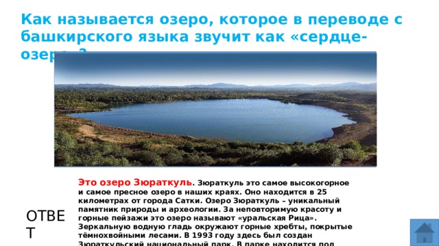 Как называется озеро, которое в переводе с башкирского языка звучит как «сердце-озеро»? МЕСТО ДЛЯ ВСТАВКИ ИЗОБРАЖЕНИЯ Это озеро Зюраткуль . Зюраткуль это самое высокогорное и самое пресное озеро в наших краях. Оно находится в 25 километрах от города Сатки. Озеро Зюраткуль – уникальный памятник природы и археологии. За неповторимую красоту и горные пейзажи это озеро называют «уральская Рица». Зеркальную водную гладь окружают горные хребты, покрытые тёмнохвойными лесами. В 1993 году здесь был создан Зюраткульский национальный парк. В парке находится под охраной 15 памятников природы. ОТВЕТ