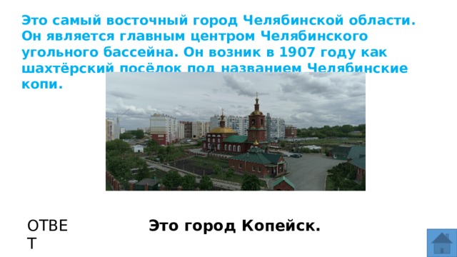 Это самый восточный город Челябинской области. Он является главным центром Челябинского угольного бассейна. Он возник в 1907 году как шахтёрский посёлок под названием Челябинские копи. МЕСТО ДЛЯ ВСТАВКИ ИЗОБРАЖЕНИЯ ОТВЕТ Это город Копейск.