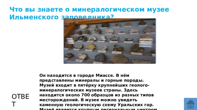 Что вы знаете о минералогическом музее Ильменского заповедника? МЕСТО ДЛЯ ВСТАВКИ ИЗОБРАЖЕНИЯ Он находится в городе Миассе. В нём представлены минералы и горные породы. Музей входит в пятёрку крупнейших геолого-минералогических музеев страны. Здесь находится около 700 образцов из разных типов месторождений. В музее можно увидеть каменную геологическую схему Уральских гор. Музей является крупным региональным центром просвещения в области естественных наук. ОТВЕТ