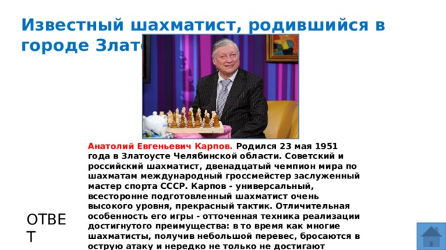 Известный шахматист, родившийся в городе Златоусте. МЕСТО ДЛЯ ВСТАВКИ ИЗОБРАЖЕНИЯ Анатолий Евгеньевич Карпов. Родился 23 мая 1951 года в Златоусте Челябинской области. Советский и российский шахматист, двенадцатый чемпион мира по шахматам международный гроссмейстер заслуженный мастер спорта СССР. Карпов - универсальный, всесторонне подготовленный шахматист очень высокого уровня, прекрасный тактик. Отличительная особенность его игры - отточенная техника реализации достигнутого преимущества: в то время как многие шахматисты, получив небольшой перевес, бросаются в острую атаку и нередко не только не достигают победы, но и оказываются побеждены сами, Карпов, получив преимущество, часто реализует его путём спокойного, неспешного наступления. ОТВЕТ