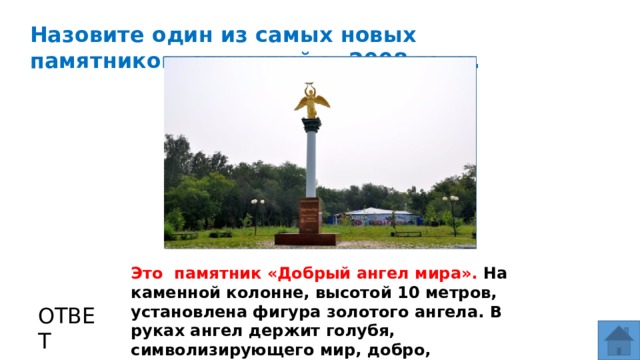 Назовите один из самых новых памятников, открытый в 2008 году. МЕСТО ДЛЯ ВСТАВКИ ИЗОБРАЖЕНИЯ Это памятник «Добрый ангел мира». На каменной колонне, высотой 10 метров, установлена фигура золотого ангела. В руках ангел держит голубя, символизирующего мир, добро, надежду. Всего в мире было создано 27 таких скульптур. ОТВЕТ