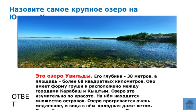 Назовите самое крупное озеро на Южном Урале МЕСТО ДЛЯ ВСТАВКИ ИЗОБРАЖЕНИЯ Это озеро Увильды. Его глубина – 38 метров, а площадь – более 68 квадратных километров. Оно имеет форму груши и расположено между городами Карабаш и Кыштым. Озеро это изумительно по красоте. На нём находится множество островов. Озеро прогревается очень медленное, и вода в нём холодная даже летом. Озеро Увильды – памятник природы. Оно взято под охрану. ОТВЕТ