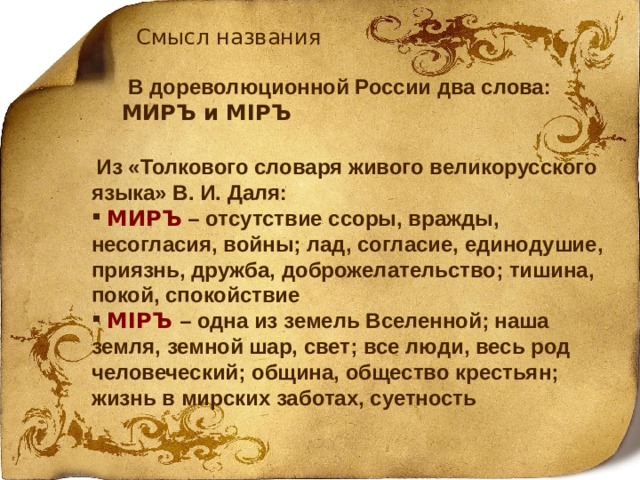 Смысл названия  В дореволюционной России два слова: МИРЪ и М I РЪ  Из «Толкового словаря живого великорусского языка» В. И. Даля:  МИРЪ  – отсутствие ссоры, вражды, несогласия, войны; лад, согласие, единодушие, приязнь, дружба, доброжелательство; тишина, покой, спокойствие  М I РЪ – одна из земель Вселенной; наша земля, земной шар, свет; все люди, весь род человеческий; община, общество крестьян; жизнь в мирских заботах, суетность 4