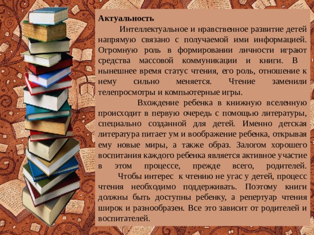 Актуальность  Интеллектуальное и нравственное развитие детей напрямую связано с получаемой ими информацией. Огромную роль в формировании личности играют средства массовой коммуникации и книги. В нынешнее время статус чтения, его роль, отношение к нему сильно меняется. Чтение заменили телепросмотры и компьютерные игры.  Вхождение ребенка в книжную вселенную происходит в первую очередь с помощью литературы, специально созданной для детей. Именно детская литература питает ум и воображение ребенка, открывая ему новые миры, а также образ. Залогом хорошего воспитания каждого ребенка является активное участие в этом процессе, прежде всего, родителей.  Чтобы интерес к чтению не угас у детей, процесс чтения необходимо поддерживать. Поэтому книги должны быть доступны ребенку, а репертуар чтения широк и разнообразен. Все это зависит от родителей и воспитателей.