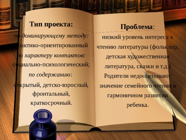 Тип проекта: по доминирующему методу: практико-ориентированный по характеру контактов: социально-психологический; по содержанию:  открытый, детско-взрослый, фронтальный, краткосрочный.   Проблема : низкий уровень интереса к чтению литературы (фольклор, детская художественная литература, сказки и т.д.) Родители недооценивают значение семейного чтения в гармоничном развитии ребенка.