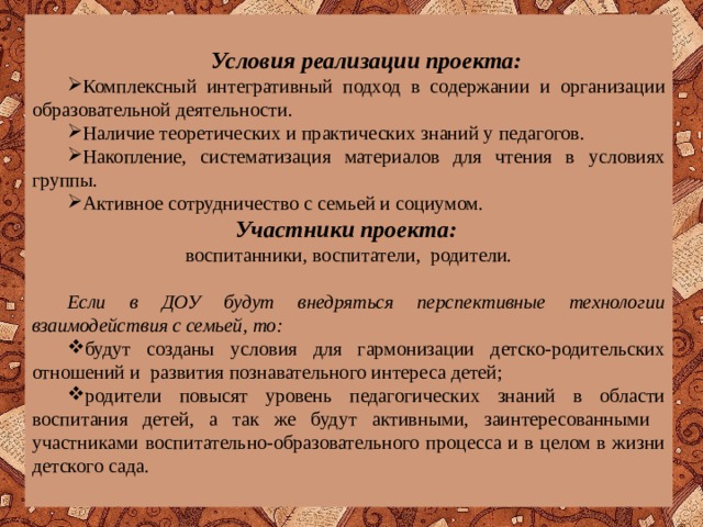 Условия реализации проекта: Комплексный интегративный подход в содержании и организации образовательной деятельности. Наличие теоретических и практических знаний у педагогов. Накопление, систематизация материалов для чтения в условиях группы. Активное сотрудничество с семьей и социумом. Комплексный интегративный подход в содержании и организации образовательной деятельности. Наличие теоретических и практических знаний у педагогов. Накопление, систематизация материалов для чтения в условиях группы. Активное сотрудничество с семьей и социумом. Участники проекта:  воспитанники, воспитатели, родители.   Если в ДОУ будут внедряться перспективные технологии взаимодействия с семьей, то: