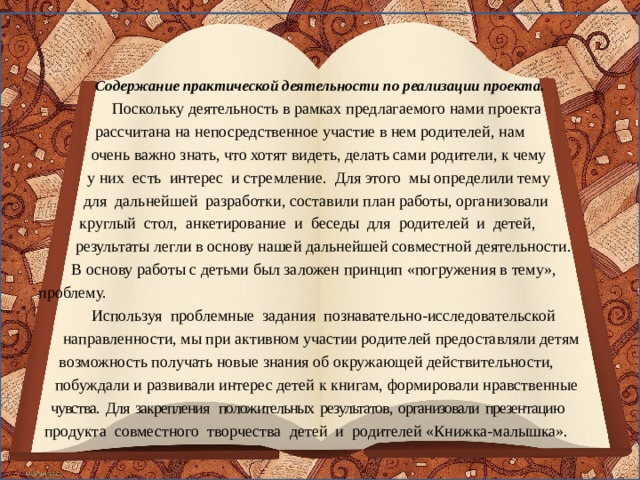 Содержание практической деятельности по реализации проекта.  Поскольку деятельность в рамках предлагаемого нами проекта  рассчитана на непосредственное участие в нем родителей, нам  очень важно знать, что хотят видеть, делать сами родители, к чему  у них есть интерес и стремление. Для этого мы определили тему  для дальнейшей разработки, составили план работы, организовали  круглый стол, анкетирование и беседы для родителей и детей,  результаты легли в основу нашей дальнейшей совместной деятельности.  В основу работы с детьми был заложен принцип «погружения в тему»,  проблему.  Используя проблемные задания познавательно-исследовательской  направленности, мы при активном участии родителей предоставляли детям  возможность получать новые знания об окружающей действительности,  побуждали и развивали интерес детей к книгам, формировали нравственные  чувства. Для закрепления положительных результатов, организовали презентацию  продукта совместного творчества детей и родителей «Книжка-малышка».