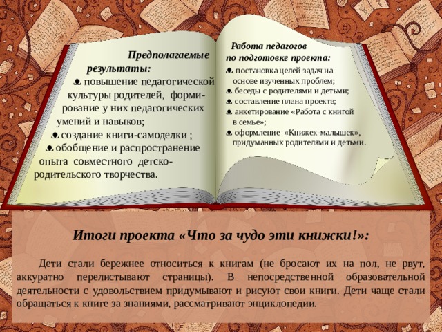 Работа педагогов по подготовке проекта: ᴥ постановка целей задач на  основе изученных проблем; ᴥ беседы с родителями и детьми; ᴥ составление плана проекта; ᴥ анкетирование «Работа с книгой  в семье»; ᴥ оформление «Книжек-малышек»,  придуманных родителями и детьми.  Предполагаемые  результаты:  ᴥ повышение педагогической  культуры родителей, форми-  рование у них педагогических  умений и навыков;  ᴥ создание книги-самоделки ;  ᴥ обобщение и распространение  опыта совместного детско-родительского творчества. Итоги проекта «Что за чудо эти книжки!»:  Дети стали бережнее относиться к книгам (не бросают их на пол, не рвут, аккуратно перелистывают страницы). В непосредственной образовательной деятельности с удовольствием придумывают и рисуют свои книги. Дети чаще стали обращаться к книге за знаниями, рассматривают энциклопедии.