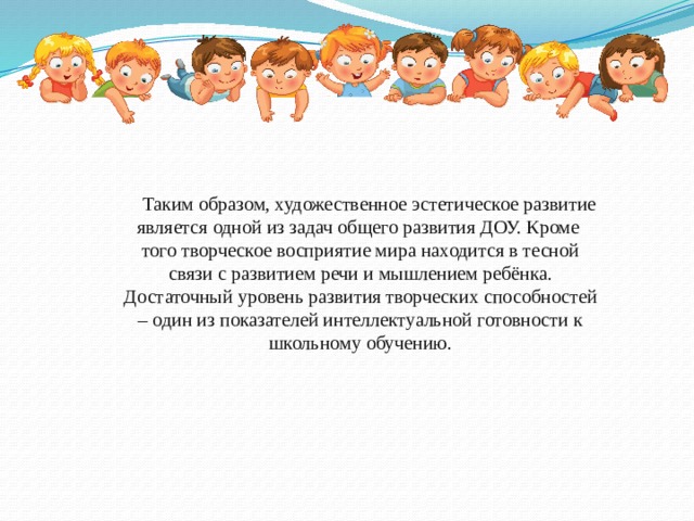 Таким образом, художественное эстетическое развитие является одной из задач общего развития ДОУ. Кроме того творческое восприятие мира находится в тесной связи с развитием речи и мышлением ребёнка. Достаточный уровень развития творческих способностей – один из показателей интеллектуальной готовности к школьному обучению.