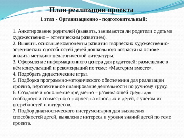 План реализации проекта 1 этап - Организационно - подготовительный: 1. Анкетирование родителей (выявить, занимаются ли родители с детьми художественно – эстетическим развитием). 2. Выявить основные компоненты развития творческих художественно- эстетических способностей детей дошкольного возраста на основе анализа методико-педагогической литературы. 3. Оформление информационного центра для родителей: размещение в нём консультаций и рекомендаций по теме: «Мастерим вместе». 4. Подобрать дидактические игры. 5. Подборка программно-методического обеспечения для реализации проекта, перспективное планирование деятельности по ручному труду. 6. Создание и пополнение предметно – развивающей среды для свободного и совместного творчества взрослых и детей, с учетом их потребностей и интересов. 7. Подбор диагностического инструментария для выявления способностей детей, выявление интереса и уровня знаний детей по теме проекта.